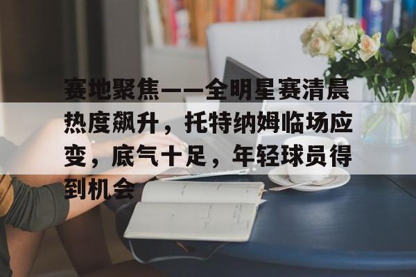 开云体育下载-赛地聚焦——全明星赛清晨热度飙升，托特纳姆临场应变，底气十足，年轻球员得到机会的简单介绍